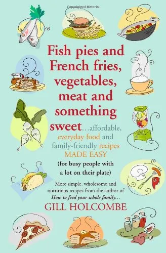 Fish Pies and French Fries, Vegetables, Meat and Something Sweet: Affordable Everyday Food and Family-friendly Recipes Made Easy