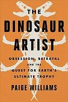 The dinosaur artist : obsession, betrayal, and the quest for Earth’s ultimate trophy